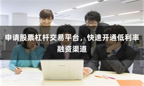 申请股票杠杆交易平台，快速开通低利率融资渠道