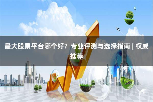 最大股票平台哪个好？专业评测与选择指南 | 权威推荐