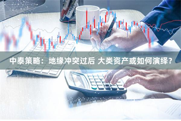 中泰策略：地缘冲突过后 大类资产或如何演绎？